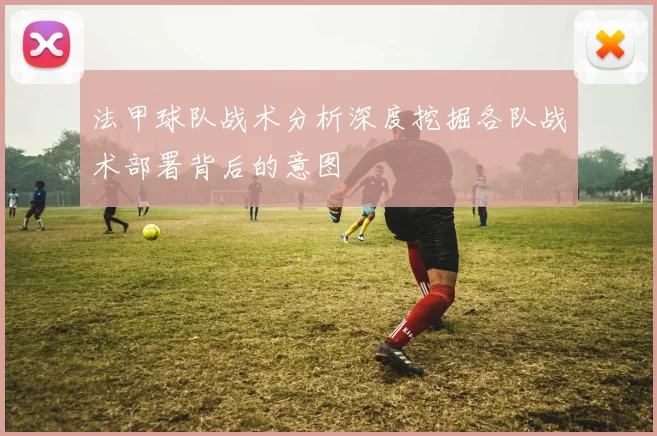 法甲球队战术分析深度挖掘各队战术部署背后的意图