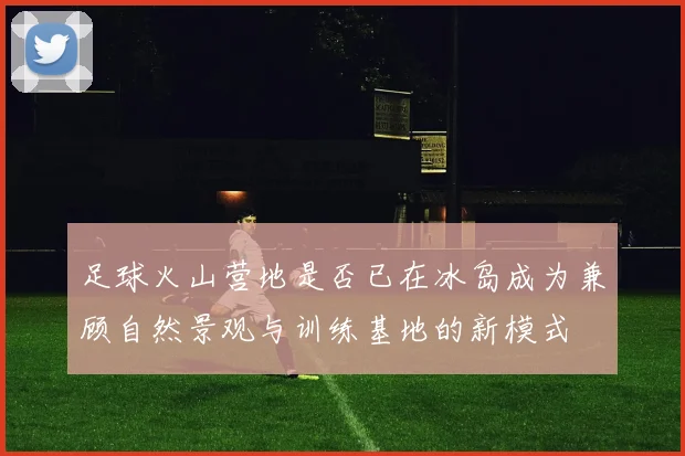 足球火山营地是否已在冰岛成为兼顾自然景观与训练基地的新模式